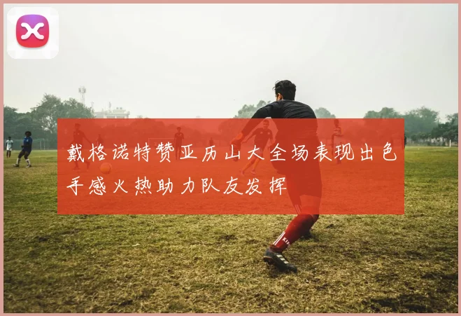 戴格诺特赞亚历山大全场表现出色手感火热助力队友发挥