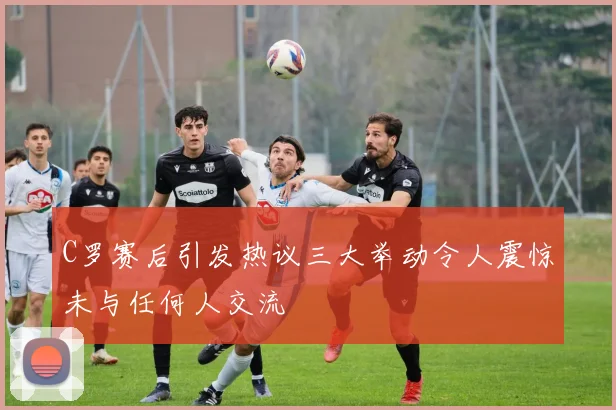 C罗赛后引发热议三大举动令人震惊未与任何人交流