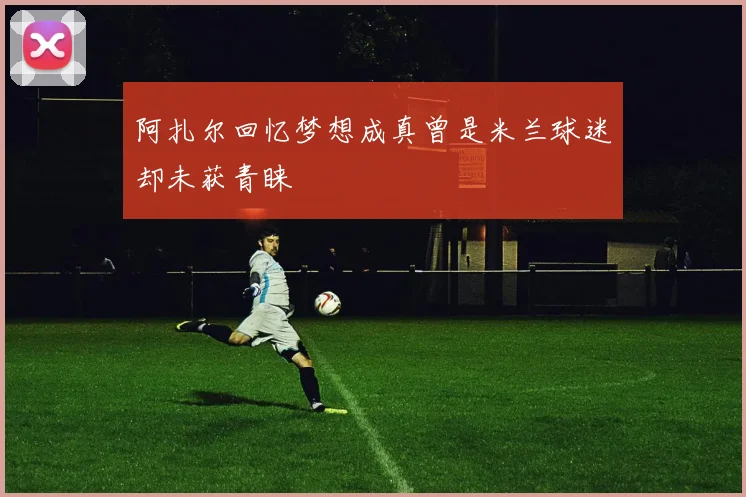 阿扎尔回忆梦想成真曾是米兰球迷却未获青睐