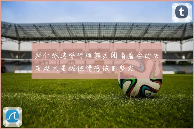 拜仁球迷呼吁理解关闭南看台的决定烟火虽扰但情感依旧坚定