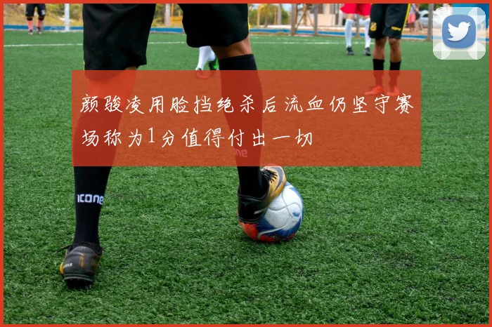 颜骏凌用脸挡绝杀后流血仍坚守赛场称为1分值得付出一切