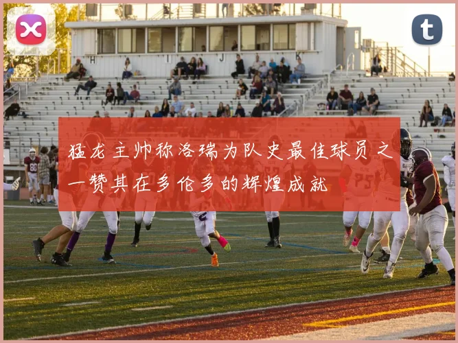猛龙主帅称洛瑞为队史最佳球员之一赞其在多伦多的辉煌成就