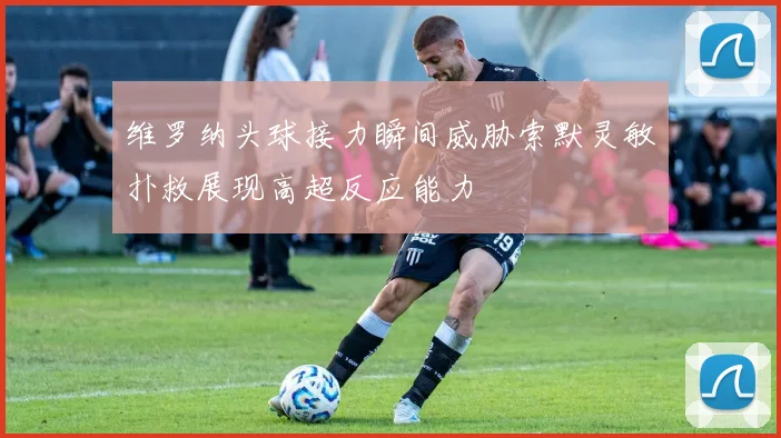 维罗纳头球接力瞬间威胁索默灵敏扑救展现高超反应能力