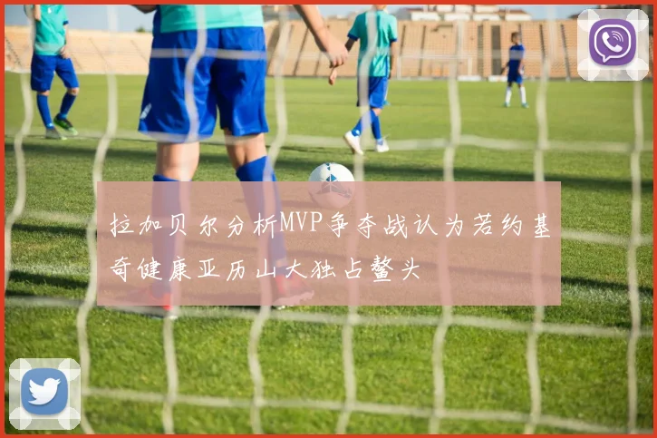 拉加贝尔分析MVP争夺战认为若约基奇健康亚历山大独占鳌头