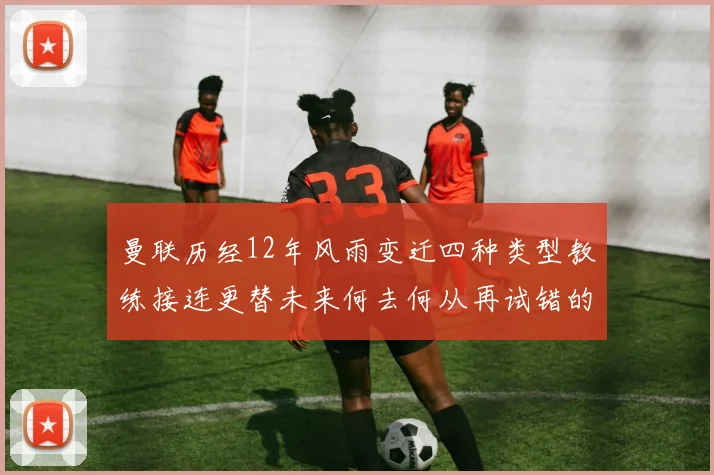 曼联历经12年风雨变迁四种类型教练接连更替未来何去何从再试错的空间有多少