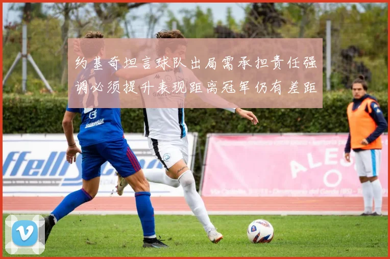 约基奇坦言球队出局需承担责任强调必须提升表现距离冠军仍有差距
