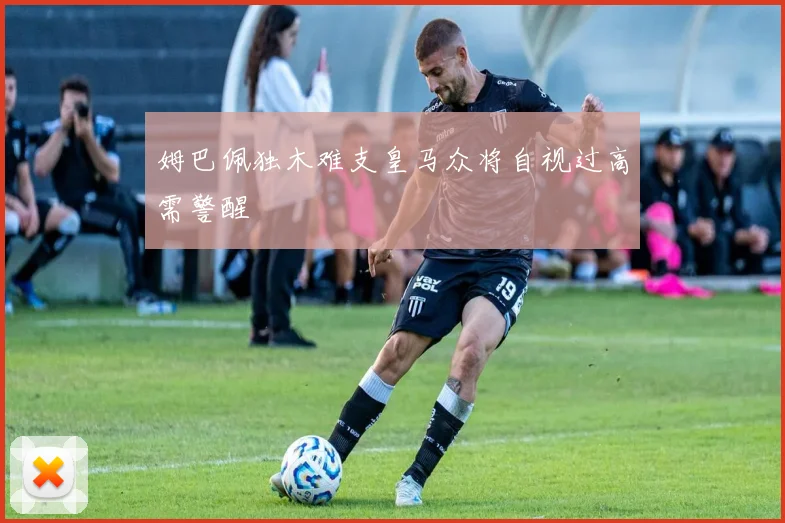 姆巴佩独木难支皇马众将自视过高需警醒