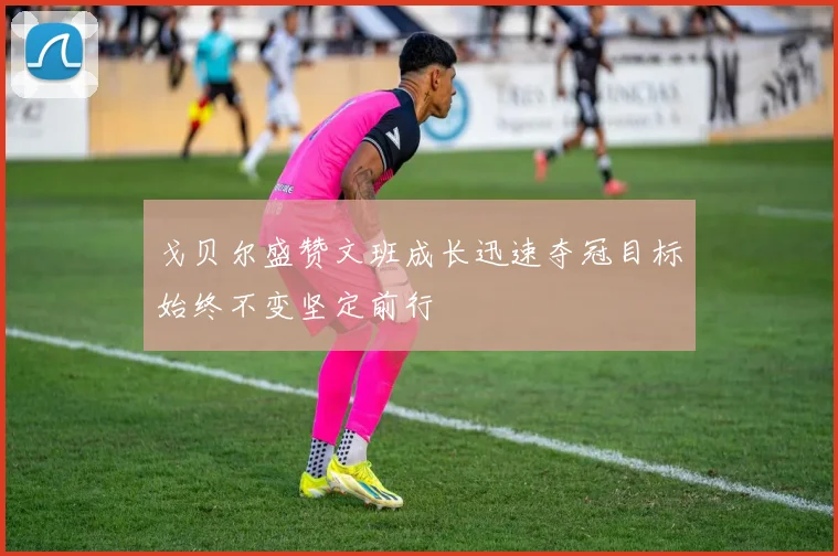 戈贝尔盛赞文班成长迅速夺冠目标始终不变坚定前行